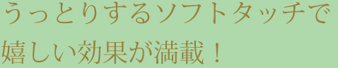 うっとりするソフトタッチで嬉しい効果が満載！