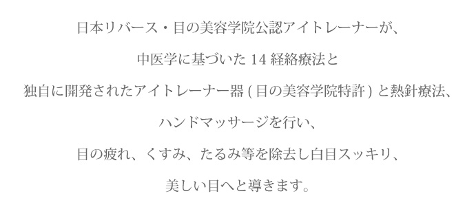 日本リバース・目の美容学院公認アイトレーナーが、中医学に基づいた14経絡療法と独自に開発されたアイトレーナー器(目の美容学院特許)と熱針療法、ハンドマッサージを行い、目の疲れ、くすみ、たるみ等を除去し白目スッキリ、美しい目へと導きます。