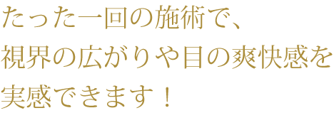 たった一回の施術で、視界の広がりや目の爽快感を実感できます！