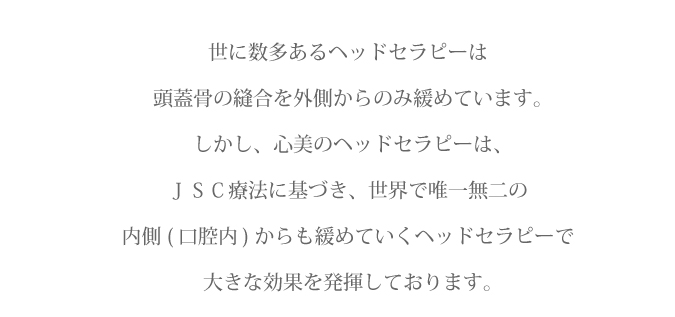 世に数多あるヘッドセラピーは頭蓋骨の縫合を外側からのみ緩めています。しかし、心美のヘッドセラピーは、ＪＳＣ療法に基づき、世界で唯一無二の内側(口腔内)からも緩めていくヘッドセラピーで大きな効果を発揮しております。