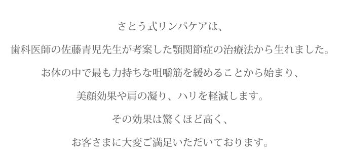 さとう式リンパケアは、歯科医師の佐藤青児先生が考案した顎関節症の治療法です。お体の中で最も力持ちな咀嚼筋を緩めることから始まり、美顔効果や肩の凝り、ハリを軽減します。その効果は驚くほど高く、お客さまに大変ご満足いただいております。