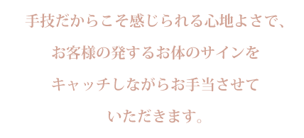 手技だからこそ感じられる心地よさで、
お客様の発するお体のサインを
キャッチしながらお手当させて
いただきます。
